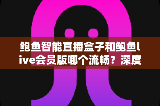 鲍鱼智能直播盒子和鲍鱼live会员版哪个流畅?深度对比解析与选购实用指南 鲍鱼智能直播盒子和鲍鱼live会员版哪个流畅?深度对比解析与选购实用指南
