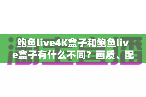 鲍鱼live4K盒子和鲍鱼live盒子有什么不同？画质、配置、价格全方位对比与选购指南