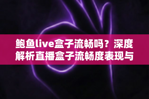 鲍鱼live盒子流畅吗?深度解析直播盒子流畅度表现与实用优化指南 鲍鱼live盒子流畅吗?深度解析直播盒子流畅度表现与实用优化指南
