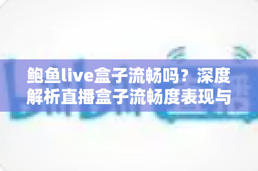 鲍鱼live盒子流畅吗?深度解析直播盒子流畅度表现与实用优化指南 鲍鱼live盒子流畅吗?深度解析直播盒子流畅度表现与实用优化指南
