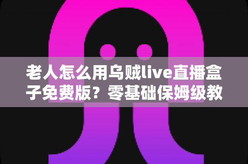 老人怎么用乌贼live直播盒子免费版?零基础保姆级教程,让长辈轻松享受精彩直播时光 老人怎么用乌贼live直播盒子免费版?零基础保姆级教程,让长辈轻松享受精彩直播时光
