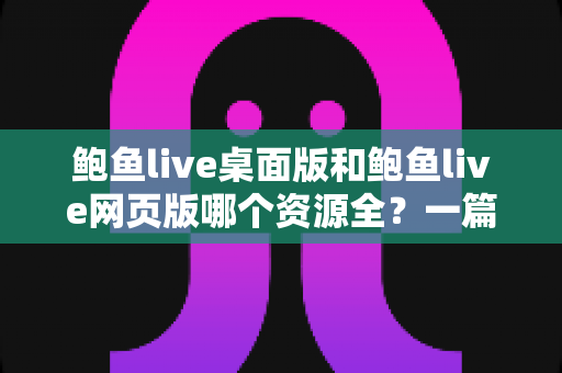 鲍鱼live桌面版和鲍鱼live网页版哪个资源全？一篇讲透两大版本的深度对比指南