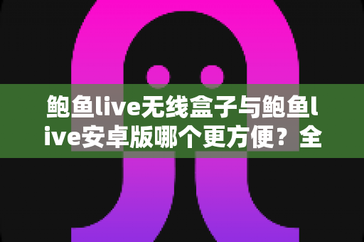 鲍鱼live无线盒子与鲍鱼live安卓版哪个更方便？全方位实用对比指南