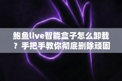 鲍鱼live智能盒子怎么卸载？手把手教你彻底删除顽固应用并做好安全防护的完整教程