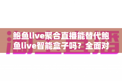 鲍鱼live聚合直播能替代鲍鱼live智能盒子吗？全面对比分析与选购建议