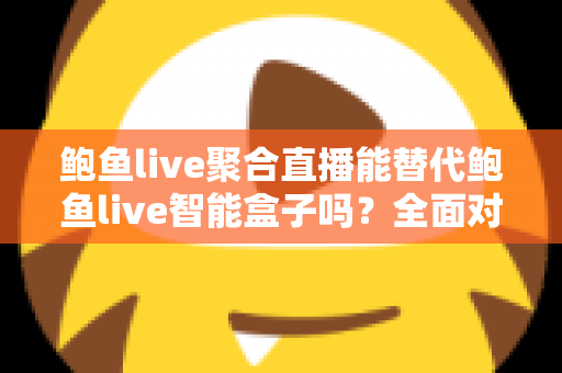 鲍鱼live聚合直播能替代鲍鱼live智能盒子吗？全面对比分析与选购建议