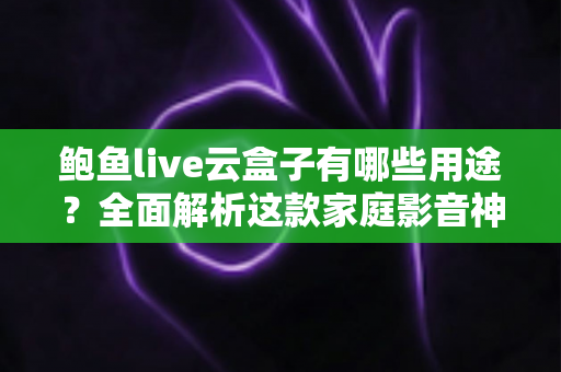 鲍鱼live云盒子有哪些用途？全面解析这款家庭影音神器的核心功能与实用价值