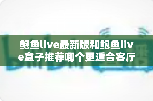 鲍鱼live最新版和鲍鱼live盒子推荐哪个更适合客厅？——客厅大屏观影方案全维度对比与选购指南