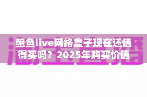鲍鱼live网络盒子现在还值得买吗？2025年购买价值深度分析与避坑指南