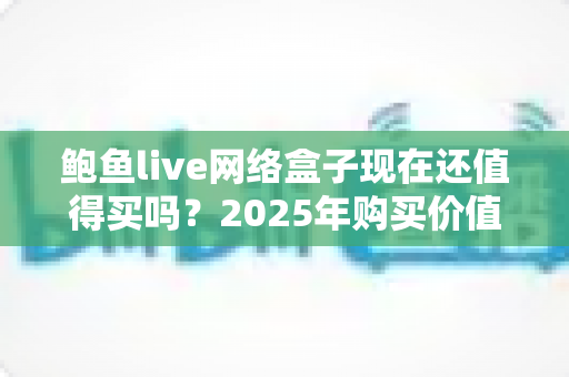 鲍鱼live网络盒子现在还值得买吗？2025年购买价值深度分析与避坑指南