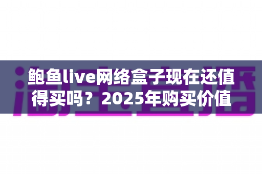 鲍鱼live网络盒子现在还值得买吗？2025年购买价值深度分析与避坑指南