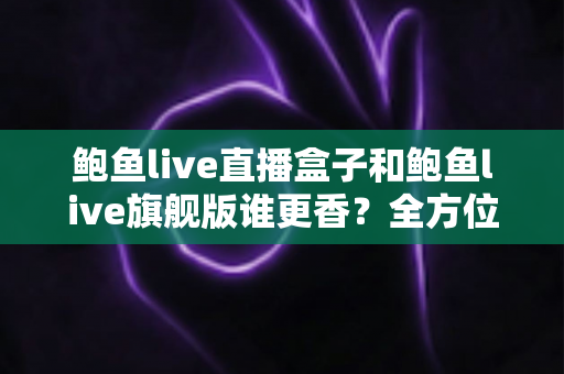 鲍鱼live直播盒子和鲍鱼live旗舰版谁更香？全方位对比帮你选对不选贵