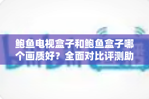 鲍鱼电视盒子和鲍鱼盒子哪个画质好？全面对比评测助你选出更清晰的观影利器