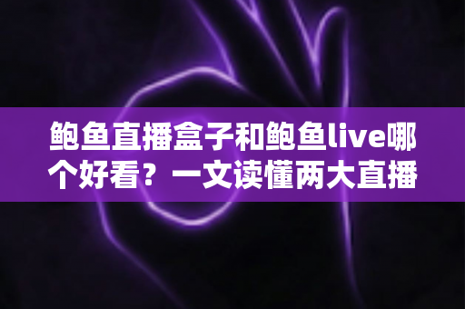 鲍鱼直播盒子和鲍鱼live哪个好看？一文读懂两大直播平台的区别与选择指南