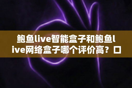 鲍鱼live智能盒子和鲍鱼live网络盒子哪个评价高？口碑对比与选购避坑全指南