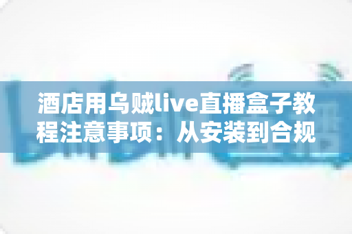 酒店用乌贼live直播盒子教程注意事项:从安装到合规运营的完整指南 酒店用乌贼live直播盒子教程注意事项:从安装到合规运营的完整指南
