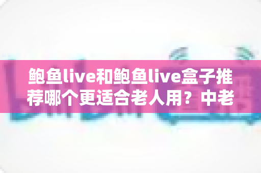 鲍鱼live和鲍鱼live盒子推荐哪个更适合老人用?中老年用户选购指南与避坑解析 鲍鱼live和鲍鱼live盒子推荐哪个更适合老人用?中老年用户选购指南与避坑解析