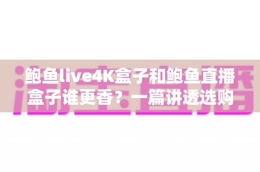鲍鱼live4K盒子和鲍鱼直播盒子谁更香？一篇讲透选购逻辑的深度对比