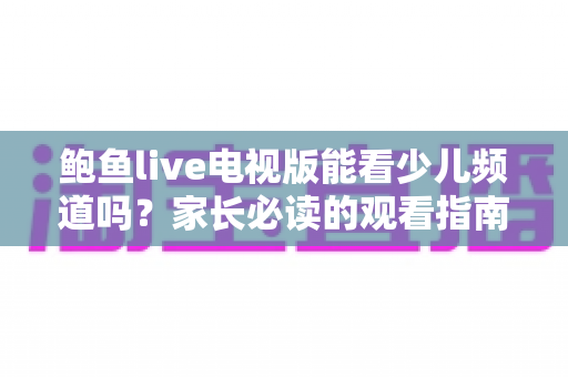 鲍鱼live电视版能看少儿频道吗?家长必读的观看指南与安全建议 鲍鱼live电视版能看少儿频道吗?家长必读的观看指南与安全建议
