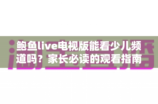 鲍鱼live电视版能看少儿频道吗?家长必读的观看指南与安全建议 鲍鱼live电视版能看少儿频道吗?家长必读的观看指南与安全建议