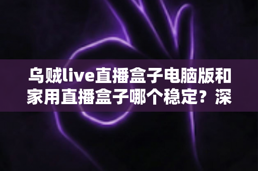 乌贼live直播盒子电脑版和家用直播盒子哪个稳定？深度对比全面解析助你选对直播设备