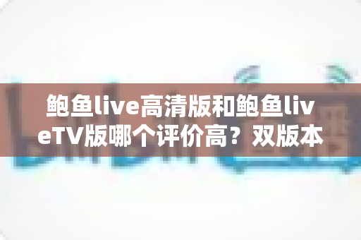 鲍鱼live高清版和鲍鱼liveTV版哪个评价高？双版本用户口碑与使用体验全维度对比评测指南
