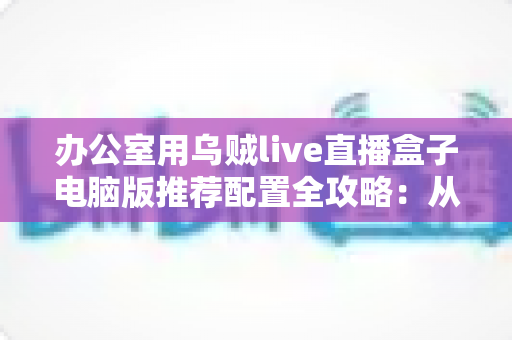办公室用乌贼live直播盒子电脑版推荐配置全攻略:从硬件到网络的稳定直播间搭建指南 办公室用乌贼live直播盒子电脑版推荐配置全攻略:从硬件到网络的稳定直播间搭建指南