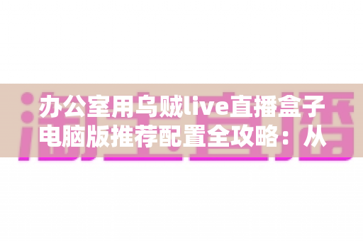 办公室用乌贼live直播盒子电脑版推荐配置全攻略:从硬件到网络的稳定直播间搭建指南 办公室用乌贼live直播盒子电脑版推荐配置全攻略:从硬件到网络的稳定直播间搭建指南