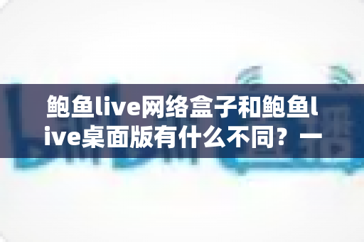 鲍鱼live网络盒子和鲍鱼live桌面版有什么不同？一篇文章带你彻底搞懂双版本差异与选购指南
