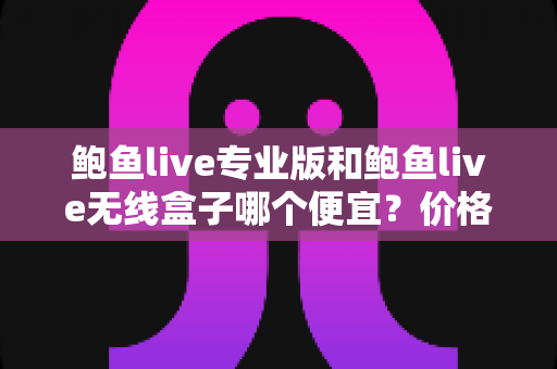 鲍鱼live专业版和鲍鱼live无线盒子哪个便宜？价格对比与省钱选购全攻略