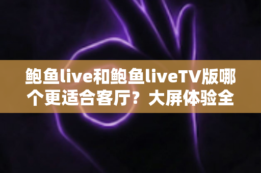 鲍鱼live和鲍鱼liveTV版哪个更适合客厅?大屏体验全面对比指南 鲍鱼live和鲍鱼liveTV版哪个更适合客厅?大屏体验全面对比指南