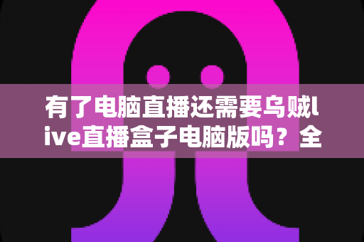 有了电脑直播还需要乌贼live直播盒子电脑版吗？全面解析帮你找到最佳直播方案