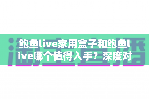 鲍鱼live家用盒子和鲍鱼live哪个值得入手?深度对比解析与选购避坑指南 鲍鱼live家用盒子和鲍鱼live哪个值得入手?深度对比解析与选购避坑指南
