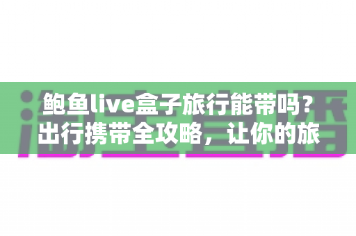 鲍鱼live盒子旅行能带吗？出行携带全攻略，让你的旅途娱乐不间断