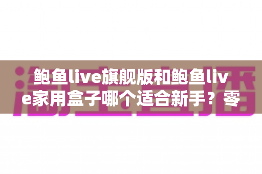 鲍鱼live旗舰版和鲍鱼live家用盒子哪个适合新手?零基础用户最全选购指南与深度对比 鲍鱼live旗舰版和鲍鱼live家用盒子哪个适合新手?零基础用户最全选购指南与深度对比