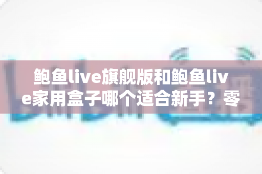 鲍鱼live旗舰版和鲍鱼live家用盒子哪个适合新手？零基础用户最全选购指南与深度对比