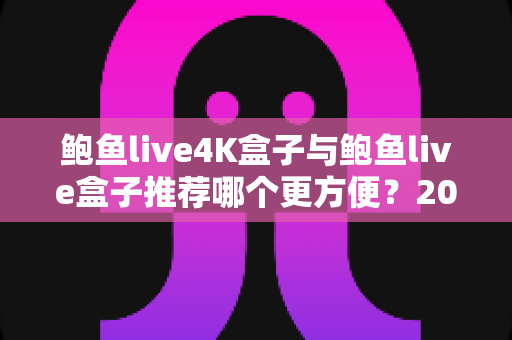 鲍鱼live4K盒子与鲍鱼live盒子推荐哪个更方便?2025最新深度对比与选购全攻略 鲍鱼live4K盒子与鲍鱼live盒子推荐哪个更方便?2025最新深度对比与选购全攻略