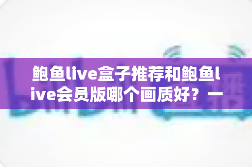 鲍鱼live盒子推荐和鲍鱼live会员版哪个画质好？一篇讲透画质差异与选购策略的实用指南