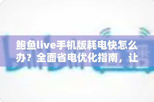 鲍鱼live手机版耗电快怎么办？全面省电优化指南，让手机续航更持久