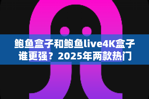 鲍鱼盒子和鲍鱼live4K盒子谁更强?2025年两款热门电视盒子全方位深度对比评测 鲍鱼盒子和鲍鱼live4K盒子谁更强?2025年两款热门电视盒子全方位深度对比评测