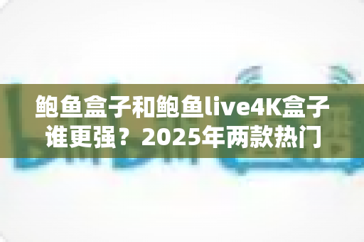 鲍鱼盒子和鲍鱼live4K盒子谁更强？2025年两款热门电视盒子全方位深度对比评测