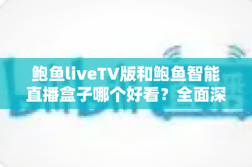 鲍鱼liveTV版和鲍鱼智能直播盒子哪个好看？全面深度对比评测，帮你选出最适合自己的直播观影方案