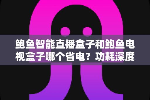 鲍鱼智能直播盒子和鲍鱼电视盒子哪个省电？功耗深度对比与省电选购全指南