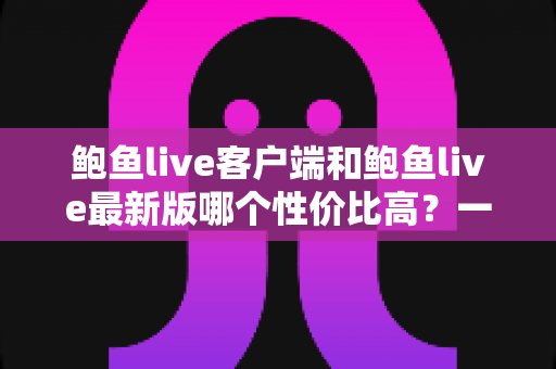 鲍鱼live客户端和鲍鱼live最新版哪个性价比高?一文读懂版本差异,选对不选贵 鲍鱼live客户端和鲍鱼live最新版哪个性价比高?一文读懂版本差异,选对不选贵