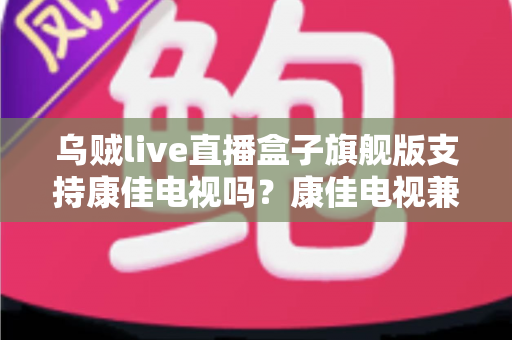 乌贼live直播盒子旗舰版支持康佳电视吗?康佳电视兼容性深度解析与安装使用全攻略 乌贼live直播盒子旗舰版支持康佳电视吗?康佳电视兼容性深度解析与安装使用全攻略