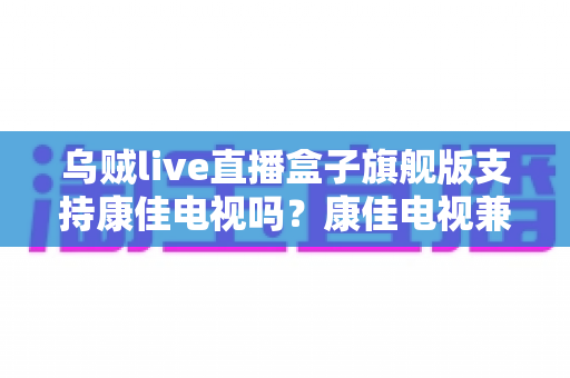 乌贼live直播盒子旗舰版支持康佳电视吗?康佳电视兼容性深度解析与安装使用全攻略 乌贼live直播盒子旗舰版支持康佳电视吗?康佳电视兼容性深度解析与安装使用全攻略