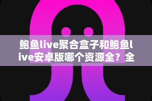 鲍鱼live聚合盒子和鲍鱼live安卓版哪个资源全?全面解析两大版本资源差异与选购指南 鲍鱼live聚合盒子和鲍鱼live安卓版哪个资源全?全面解析两大版本资源差异与选购指南