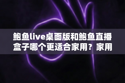 鲍鱼live桌面版和鲍鱼直播盒子哪个更适合家用?家用影音方案深度对比与实用选购指南 鲍鱼live桌面版和鲍鱼直播盒子哪个更适合家用?家用影音方案深度对比与实用选购指南