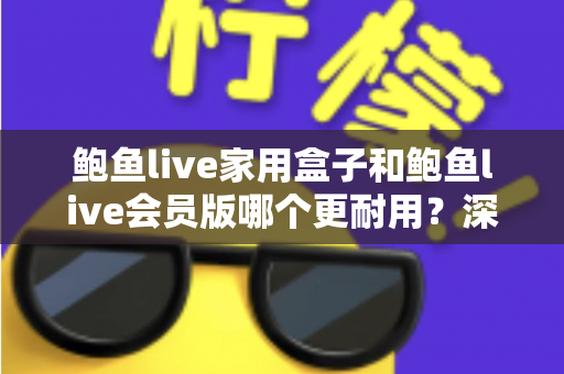 鲍鱼live家用盒子和鲍鱼live会员版哪个更耐用？深度对比寿命差异与选购建议