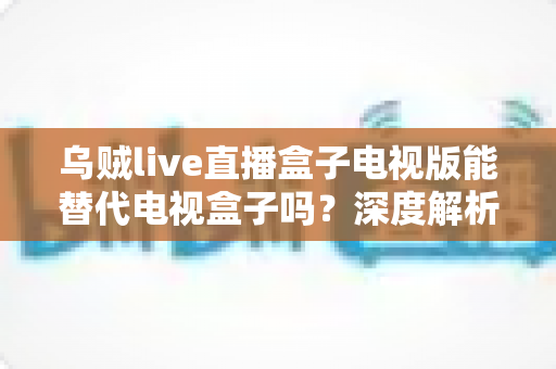 乌贼live直播盒子电视版能替代电视盒子吗?深度解析与实用选购指南 乌贼live直播盒子电视版能替代电视盒子吗?深度解析与实用选购指南